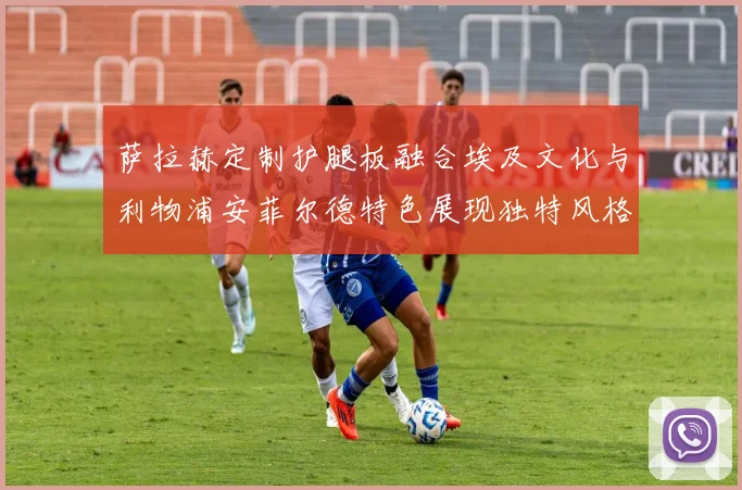 萨拉赫定制护腿板融合埃及文化与利物浦安菲尔德特色展现独特风格