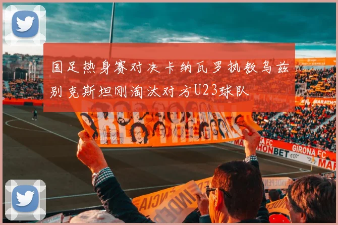 国足热身赛对决卡纳瓦罗执教乌兹别克斯坦刚淘汰对方U23球队