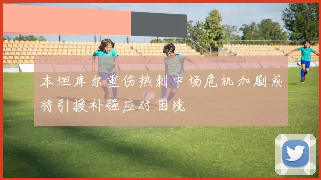 本坦库尔重伤热刺中场危机加剧或将引援补强应对困境