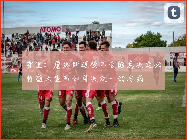 霍里：詹姆斯退役不会随意决定必将盛大宣布如同决定一的方式