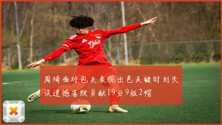 周琦面对包夹表现出色关键时刻失误遗憾落败贡献19分9板2帽