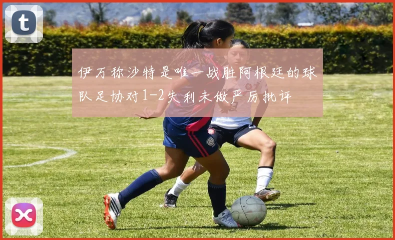 伊万称沙特是唯一战胜阿根廷的球队足协对1-2失利未做严厉批评