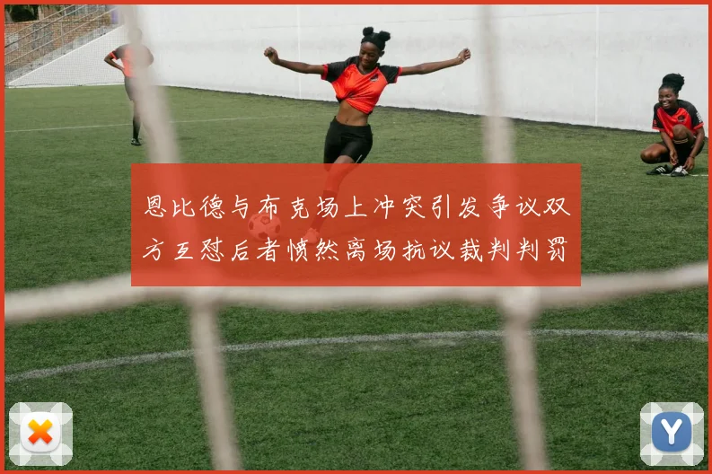 恩比德与布克场上冲突引发争议双方互怼后者愤然离场抗议裁判判罚