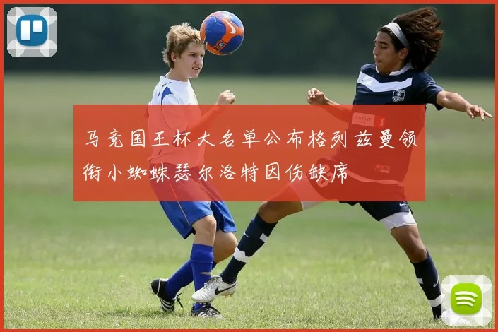 马竞国王杯大名单公布格列兹曼领衔小蜘蛛瑟尔洛特因伤缺席