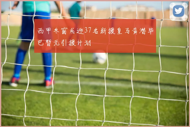 西甲冬窗或迎37名新援皇马黄潜毕巴暂无引援计划