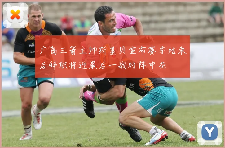 广岛三箭主帅斯基贝宣布赛季结束后辞职将迎最后一战对阵申花