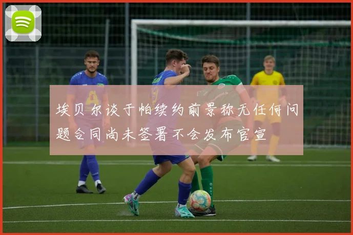埃贝尔谈于帕续约前景称无任何问题合同尚未签署不会发布官宣