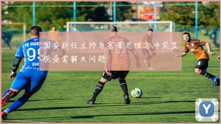 国安新任主帅与塞蒂恩理念冲突显现亟需解决问题