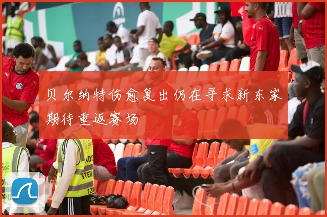 贝尔纳特伤愈复出仍在寻求新东家期待重返赛场