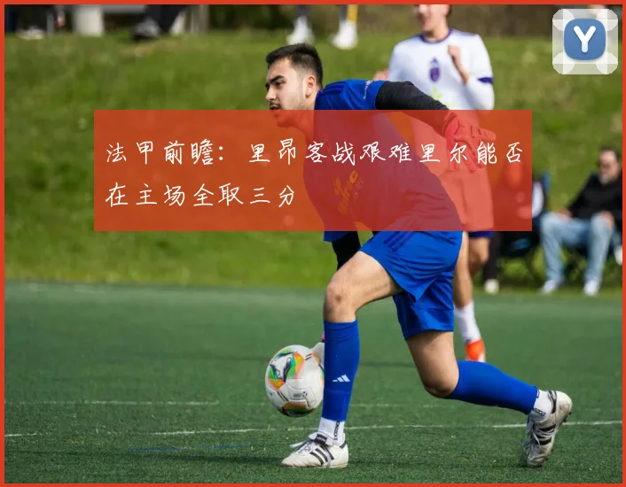 法甲前瞻：里昂客战艰难里尔能否在主场全取三分