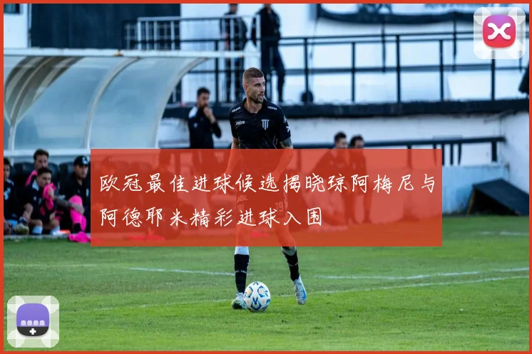 欧冠最佳进球候选揭晓琼阿梅尼与阿德耶米精彩进球入围