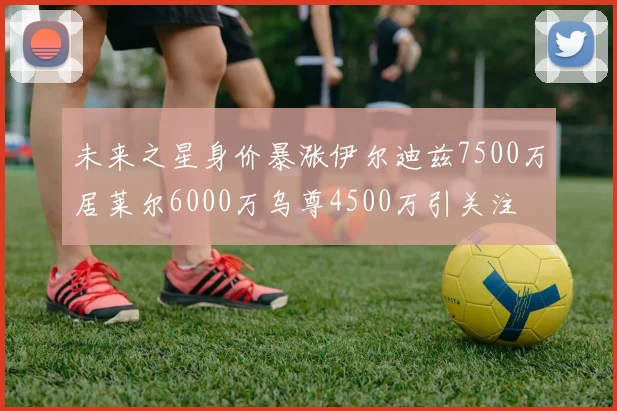 未来之星身价暴涨伊尔迪兹7500万居莱尔6000万乌尊4500万引关注