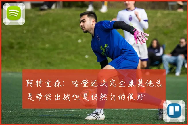 阿特金森：哈登还没完全康复他总是带伤出战但是仍然打的很好