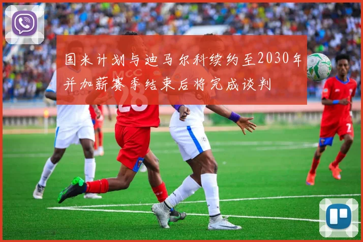 国米计划与迪马尔科续约至2030年并加薪赛季结束后将完成谈判