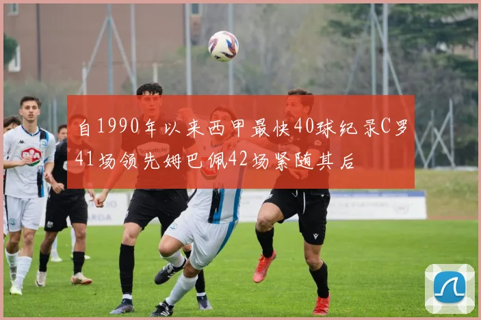 自1990年以来西甲最快40球纪录C罗41场领先姆巴佩42场紧随其后