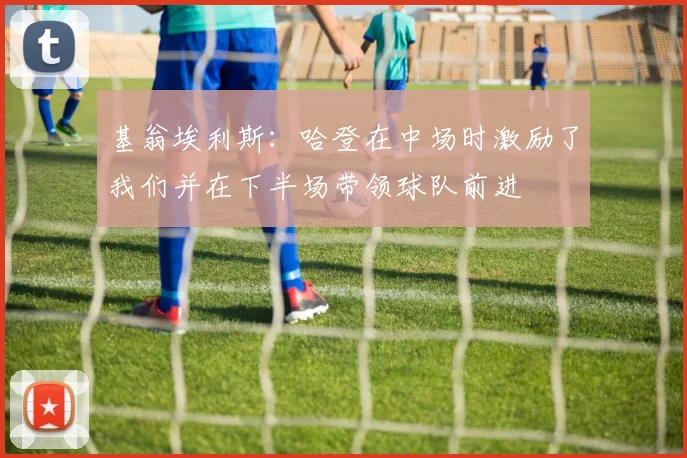 基翁埃利斯：哈登在中场时激励了我们并在下半场带领球队前进