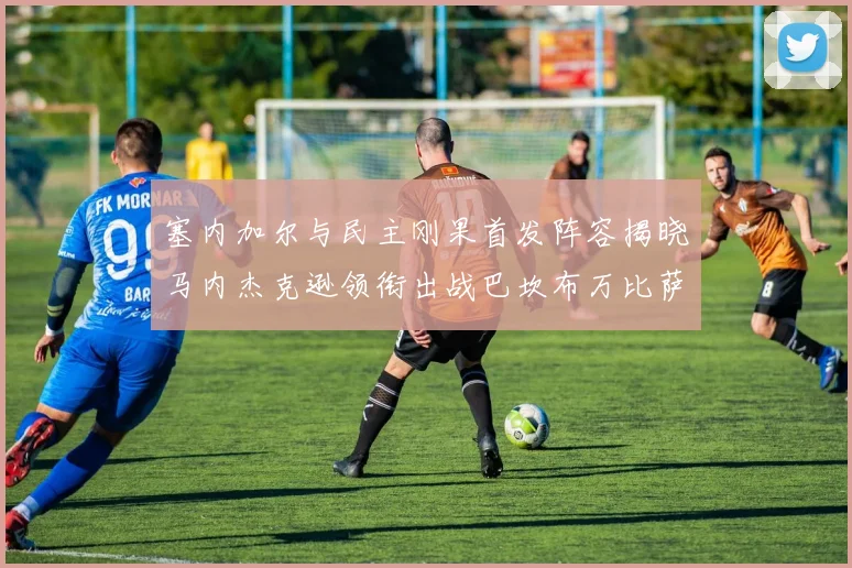 塞内加尔与民主刚果首发阵容揭晓马内杰克逊领衔出战巴坎布万比萨卡同场竞技